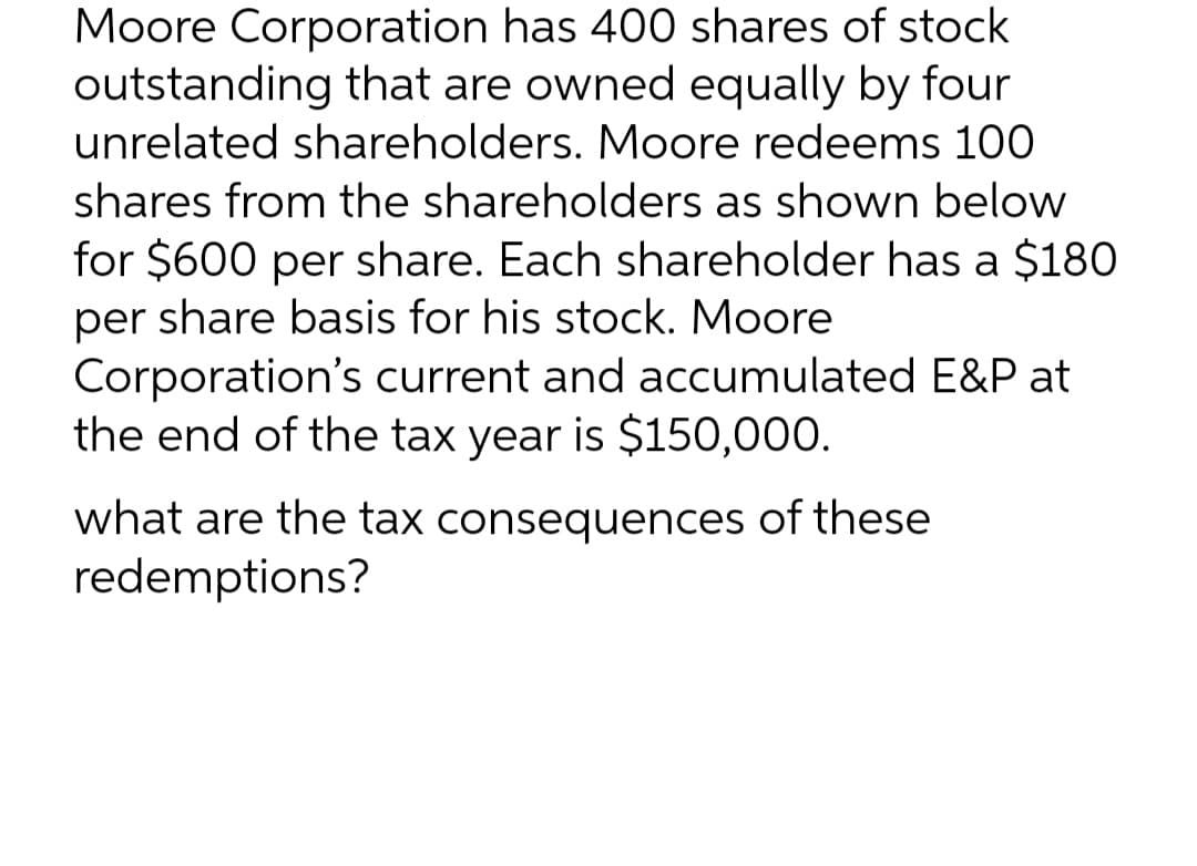 Moore Corporation has 400 shares of stock
outstanding that are owned equally by four
unrelated shareholders. Moore redeems 100
shares from the shareholders as shown below
for $600 per share. Each shareholder has a $180
per share basis for his stock. Moore
Corporation's current and accumulated E&P at
the end of the tax year is $150,000.
what are the tax consequences of these
redemptions?
