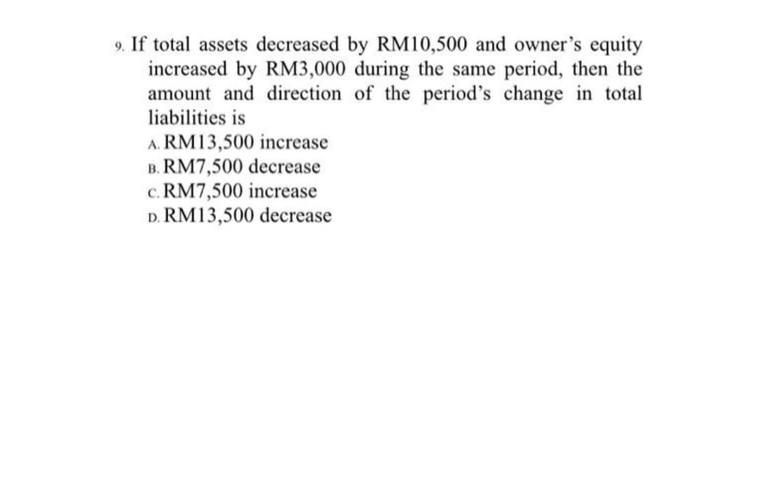9. If total assets decreased by RM10,500 and owner's equity
increased by RM3,000 during the same period, then the
amount and direction of the period's change in total
liabilities is
A. RM13,500 increase
B. RM7,500 decrease
c. RM7,500 increase
D. RM13,500 decrease
