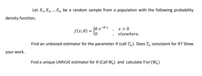 Let X1, X2, ... X, be a random sample from a population with the following probability
density function;
x >0
f(x;8) = e*
, elsewhere.
Find an unbiased estimator for the parameter e (call T,). Does T, consistent for 0? Show
your work.
Find a unique UMVUE estimator for 8 (Call W,) and calculate Var(W,)
