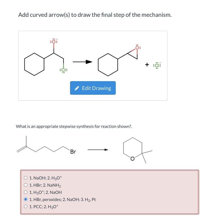 Add curved arrow(s) to draw the final step of the mechanism.
:ö:
:ČI:
* Edit Drawing
What is an appropriate stepwise synthesis for reaction shown?.
Br
1. NAOH; 2. H3o*
1. HBr; 2. NaNH2
1. H3O*; 2. NaOH
1. HBr, peroxides; 2. NaOH; 3. H2, Pt
1. PCC; 2. H30*
