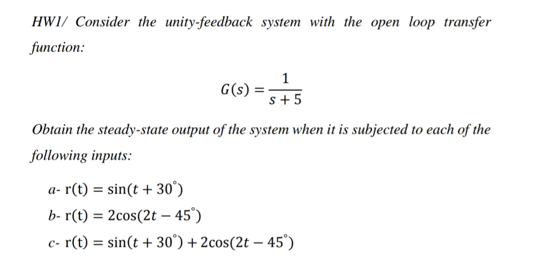 HW1/ Consider the unity-feedback system with the open loop transfer
function:
1
G(s)
s + 5
Obtain the steady-state output of the system when it is subjected to each of the
following inputs:
a- r(t) = sin(t + 30°)
b- r(t) = 2cos(2t – 45°)
c- r(t) = sin(t + 30°) + 2cos(2t – 45°)
