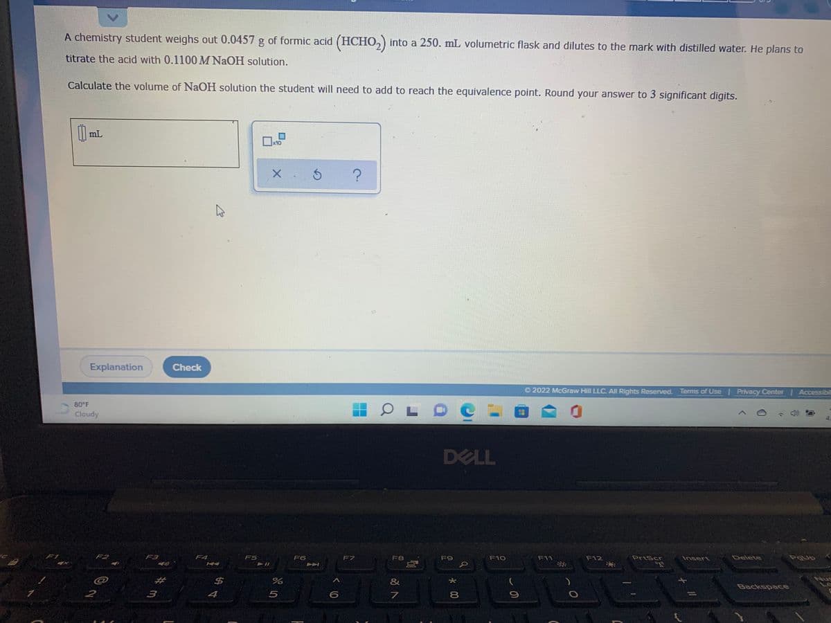 A chemistry student weighs out 0.0457 g of formic acid (HCHO,) into a 250. mL volumetric flask and dilutes to the mark with distilled water. He plans to
titrate the acid with 0.1100 M NaOH solution.
Calculate the volume of NaOH solution the student will need to add to reach the equivalence point. Round your answer to 3 significant digits.
mL
x10
Explanation
Check
O 2022 McGraw Hill LLC. All Rights Reserved. Terms of Use | Privacy Center Accessibil
80 F
Cloudy
DELL
F1
F2
F3
F4
F5
F6
F7
F8
F9
F10
F11
F12
PrtScr
Insert
Delete
"R
Nug
$4
&
Backspace
3
4
7.
8
* 00
<>
