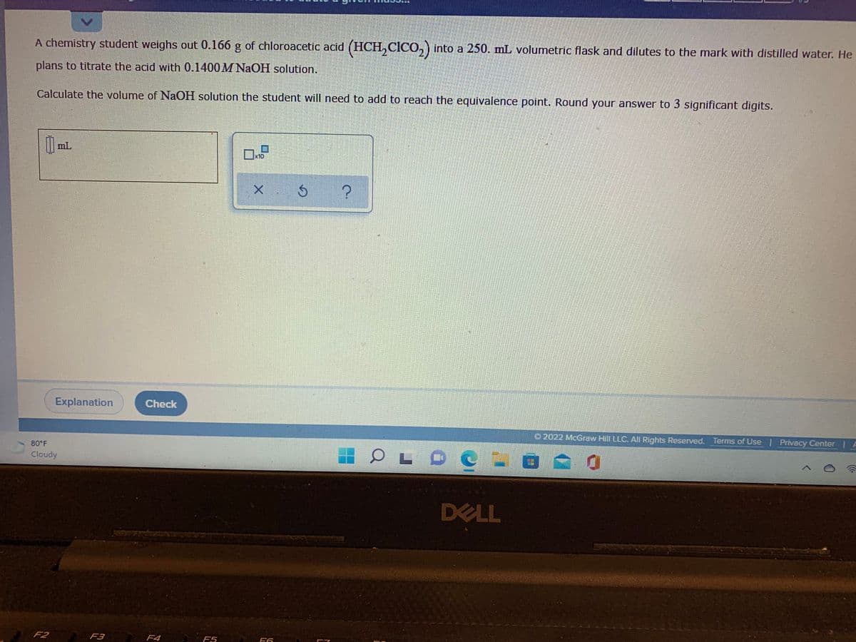 A chemistry student weighs out 0.166 g of chloroacetic acid (HCH, CICO, ) into a 250. mL volumetric flask and dilutes to the mark with distilled water. He
plans to titrate the acid with 0.1400M NAOH solution.
Calculate the volume of NAOH solution the student will need to add to reach the equivalence point. Round your answer to 3 significant digits.
mL
x10
Explanation
Check
O 2022 McGraw Hill LLC. All Rights Reserved. Terms of Use Privacy Center
80 F
Cloudy
DELL
F2
A F3 F4
F5
F6
