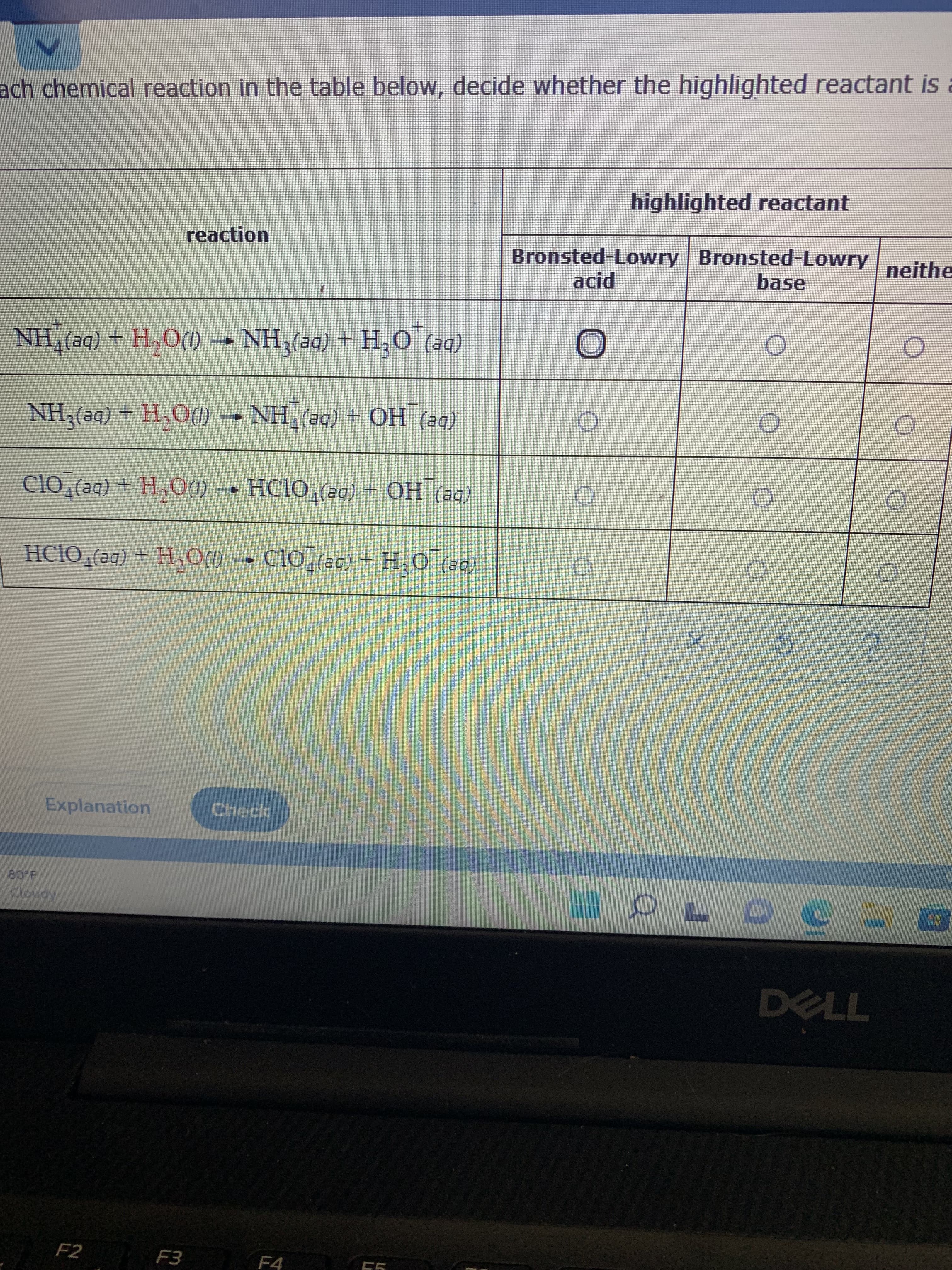 ach chemical reaction in the table below, decide whether the highlighted reactant is a
highlighted reactant
reaction
Bronsted-Lowry Bronsted-Lowry
neithe
base
(be) O'H+ (be)*HN - (M0'H + (be)*HN
(be) HO + (be)*HN • (MO'H+ (be) HN
(be) HO + (be)*OIDH - (MOʻH + (be)*O1Ɔ
(be) O H+(be)FO1Ɔ - (MOʻH + (be) O
Explanation
Check
F2
F3 F4
