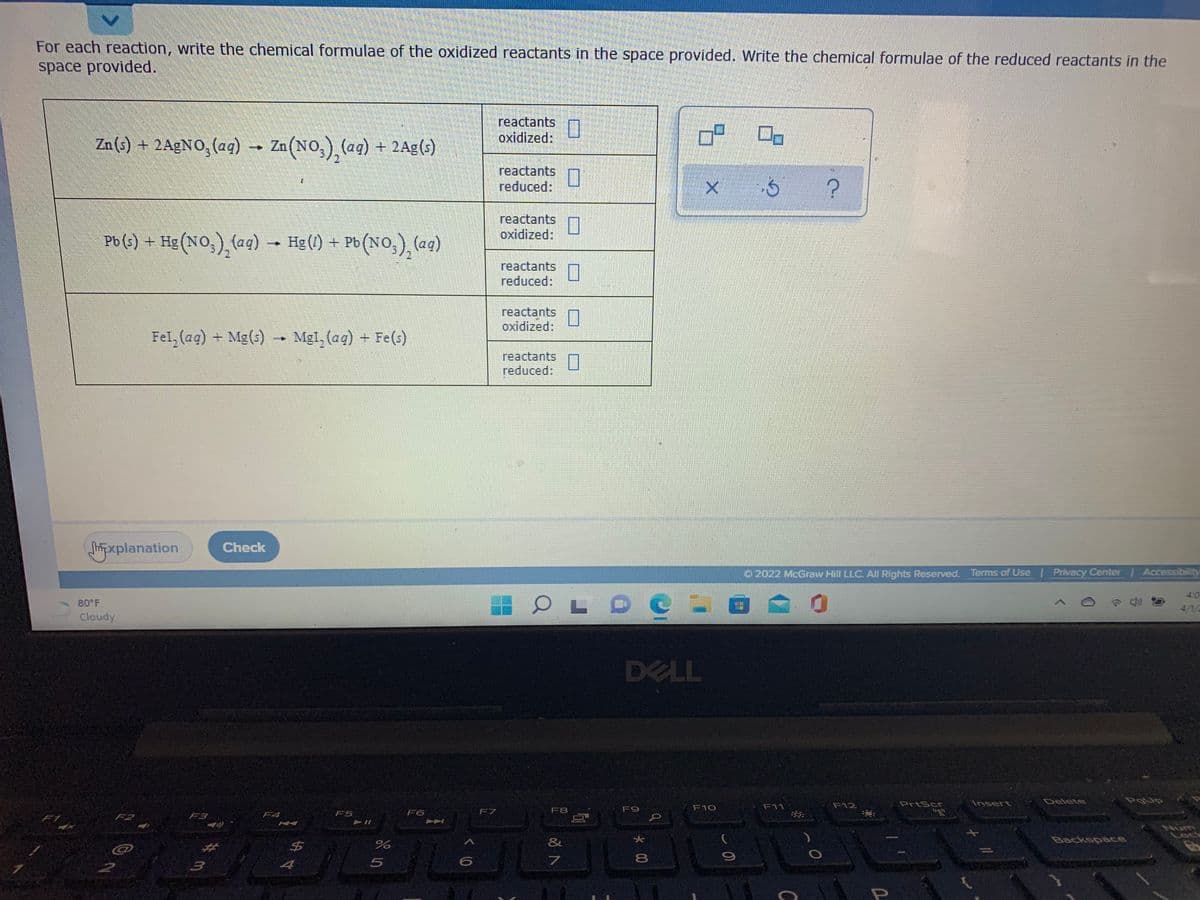 For each reaction, write the chemical formulae of the oxidized reactants in the space provided. Write the chemical formulae of the reduced reactants in the
space provided.
reactants
oxidized:
Zn (s) + 2A£NO, (aq) –
Zn(NO,),(aq) + 2Ag()
reactants
reduced:
reactants
oxidized:
Pb (s) + Hg (NO,),(aq)
Hg (1) + Pb (NO,), (aq)
→
reactants
reduced:
reactants
oxidized:
Fel, (ag) +
Mg(s) → Mgl, (aq)
+ Fe(s)
reactants
reduced:
xplanation
Check
O 2022 McGraw Hill LLC. All Rights Reserved. Terms of Use Privacy Center | Accessibility
111EL
4:0
80 F
4/1/
Cloudy
DELL
F12
PrtScr
Insert
Delete
F8
F9
F10
F11
F2
F4
F5
F6
F7
F1
F3
Num
Lock
&
ca
4
C
