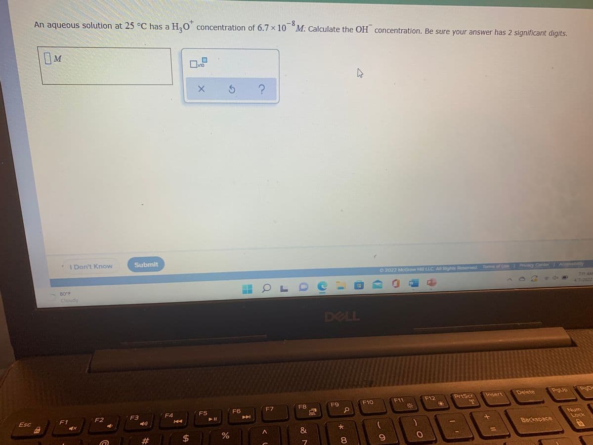 An aqueous solution at 25 °C has a
H,0 concentration of 6.7 ×10 M. Calculate the OH concentration. Be sure your answer has 2 significant digits.
-8
M
x10
2022 McGraw Hill LLC. Al Rights Reserved. Terms of Use Privacy Center Accessibility
7:11 AM
I Don't Know
Submit
47/2022
W
80 F
Cloudy
DELL
PgUp
PgDr
Delete
PrtScr
Insert
F11
F12
F10
F9
F8
F6
F7
Num
F5
F4
Lock
F3
F2
Backspace
F1
Esc
&
%3D
Fn
#
* 00
%24
