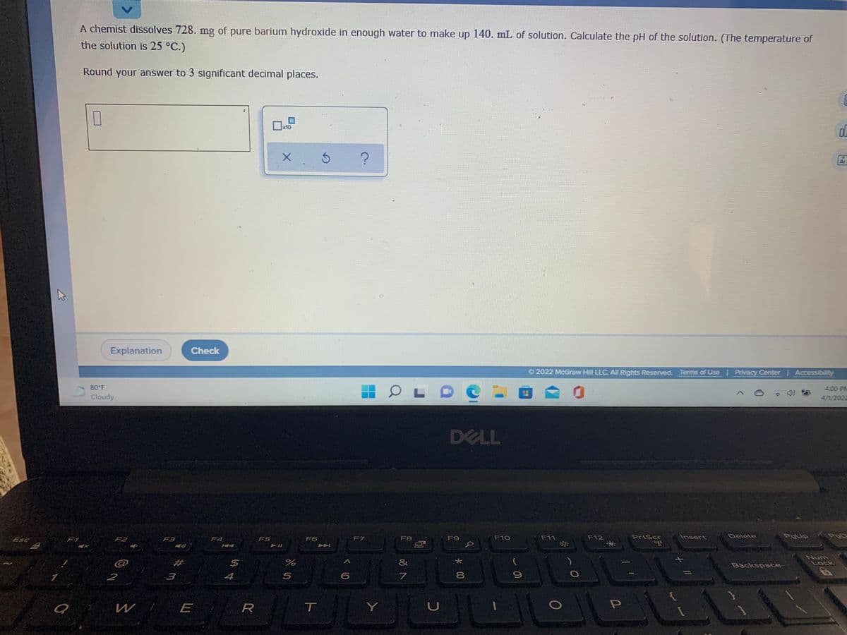 A chemist dissolves 728. mg of pure barium hydroxide in enough water to make up 140. mL of solution. Calculate the pH of the solution. (The temperature of
the solution is 25 °C.)
Round your answer to 3 significant decimal places.
x10
Ar
Explanation
Check
© 2022 McGraw Hill LLC. All Rights Reserved. Terms of Use Privacy Center Accessibility
80 F
4:00 PM
Cloudy
4/1/2022
DELL
Esc
F2
F7
F8
F9
F10
F11
F12
PrtScr
Insert
Delete
PgUp
F1
F3
F4
F5
F6
@
$4
&
Num
Lock
Backspace
2
3
4
5
8.
E
R
T
Y
* 00
