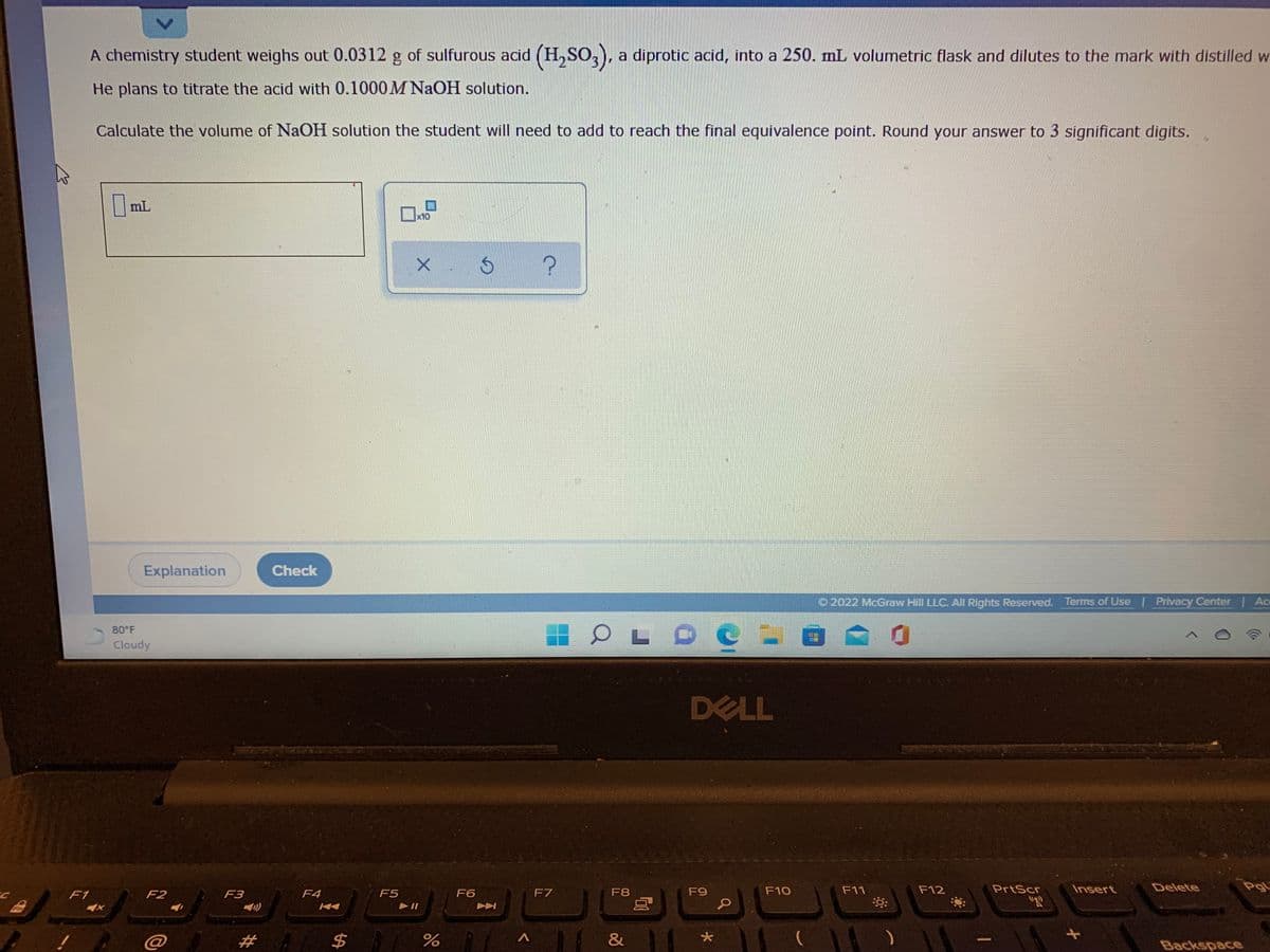 A chemistry student weighs out 0.0312 g of sulfurous acid (H, SO,, a diprotic acid, into a 250. mL volumetric flask and dilutes to the mark with distilled w
He plans to titrate the acid with 0.1000M NAOH solution.
Calculate the volume of NaOH solution the student will need to add to reach the final equivalence point. Round your answer to 3 significant digits.
mL
x10
Explanation
Check
O 2022 McGraw Hill LLC. AII Rights Reserved. Terms of Use | Privacy Center | Ac
80°F
Cloudy
DELL
F7
F8
F9
F10
F11
F12
PrtScr
Insert
Delete
PgL
F1
F2
F3
F4
F5
F6
Fn
@
%2#
&
Backspace
<>
