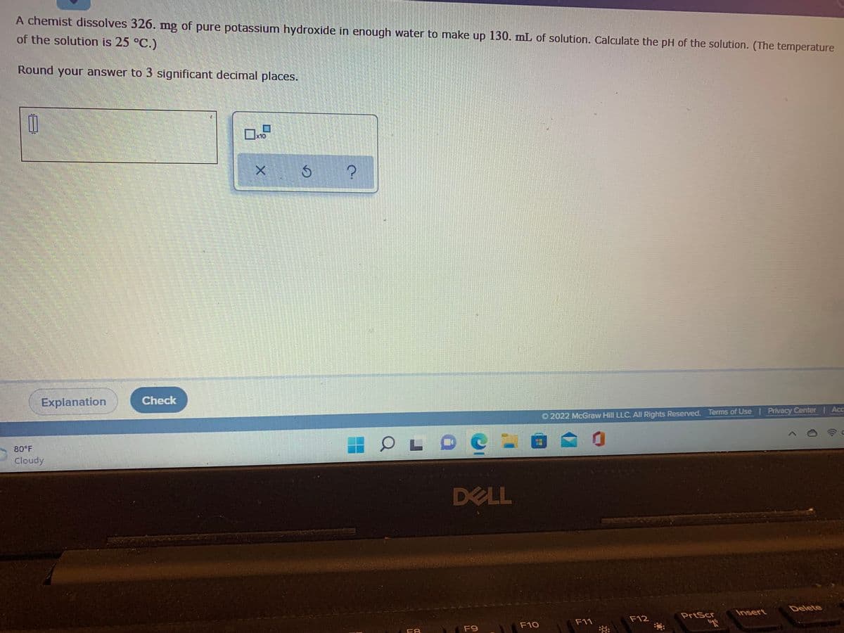 A chemist dissolves 326. mg of pure potassium hydroxide in enough water to make up 130. mL of solution. Calculate the pH of the solution. (The temperature
of the solution is 25 °C.)
Round your answer to 3 significant decimal places.
x10
Explanation
Check
O 2022 McGraw Hill LLC. All Rights Reserved. Terms of Use | Privacy Center | Ac
80 F
Cloudy
DELL
Delete
Insert
PrtScr
F12
F11
F10
F9
F8
