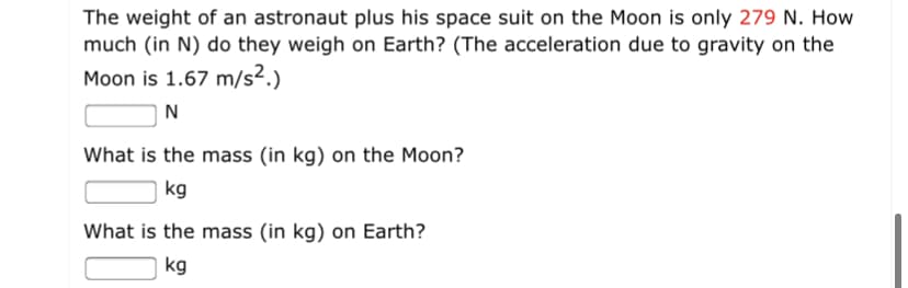 The weight of an astronaut plus his space suit on the Moon is only 279 N. How
much (in N) do they weigh on Earth? (The acceleration due to gravity on the
Moon is 1.67 m/s².)
N
What is the mass (in kg) on the Moon?
kg
What is the mass (in kg) on Earth?
| kg
