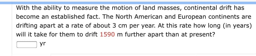With the ability to measure the motion of land masses, continental drift has
become an established fact. The North American and European continents are
drifting apart at a rate of about 3 cm per year. At this rate how long (in years)
will it take for them to drift 1590 m further apart than at present?
yr
