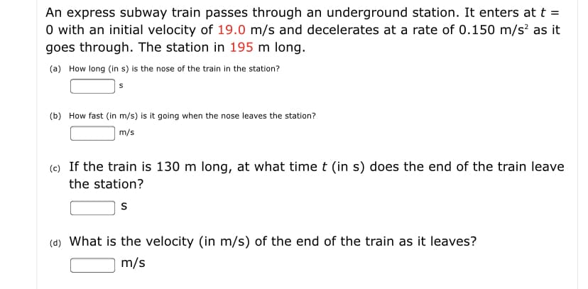 (a) How long (in s) is the nose of the train in the station?
(b) How fast (in m/s) is it going when the nose leaves the station?
m/s
(c) If the train is 130 m long, at what time t (in s) does the end of the train leave
the station?
(d) What is the velocity (in m/s) of the end of the train as it leaves?
m/s
