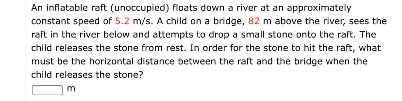 An inflatable raft (unoccupied) floats down a river at an approximately
constant speed of 5.2 m/s. A child on a bridge, 82 m above the river, sees the
raft in the river below and attempts to drop a small stone onto the raft. The
child releases the stone from rest. In order for the stone to hit the raft, what
must be the horizontal distance between the raft and the bridge when the
child releases the stone?
m
