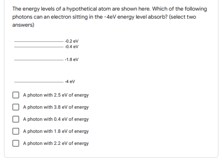 The energy levels of a hypothetical atom are shown here. Which of the following
photons can an electron sitting in the -4eV energy level absorb? (select two
answers)
-0.2 ev
-0.4 ev
-1.8 ev
4 ev
A photon with 2.5 eV of energy
A photon with 3.8 eV of energy
A photon with 0.4 ev of energy
A photon with 1.8 ev of energy
A photon with 2.2 ev of energy
