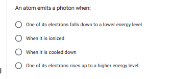 An atom emits a photon when:
One of its electrons falls down to a lower energy level
When it is ionized
When it is cooled down
One of its electrons rises up to a higher energy level
