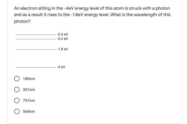 An electron sitting in the -4eV energy level of this atom is struck with a photon
and as a result it rises to the -1.8eV energy level. What is the wavelength of this
photon?
-0.2 ev
-0.4 ev
-1.8 ev
-4 ev
180nm
301nm
797nm
564nm
