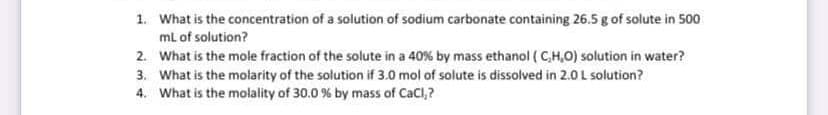 1. What is the concentration of a solution of sodium carbonate containing 26.5 g of solute in 500
ml of solution?
2. What is the mole fraction of the solute in a 40% by mass ethanol ( C,H,O) solution in water?
3. What is the molarity of the solution if 3.0 mol of solute is dissolved in 2.0 L solution?
4. What is the molality of 30.0 % by mass of CaCl,?
