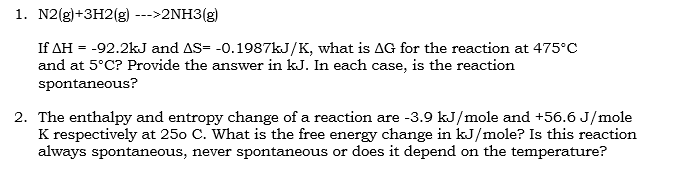 1. N2(g)+3H2(g) --->2NH3(g)
If AH = -92.2kJ and AS= -0.1987KJ/K, what is AG for the reaction at 475°C
and at 5°C? Provide the answer in kJ. In each case, is the reaction
spontaneous?
2. The enthalpy and entropy change of a reaction are -3.9 kJ/mole and +56.6 J/mole
K respectively at 250 C. What is the free energy change in kJ/mole? Is this reaction
always spontaneous, never spontaneous or does it depend on the temperature?
