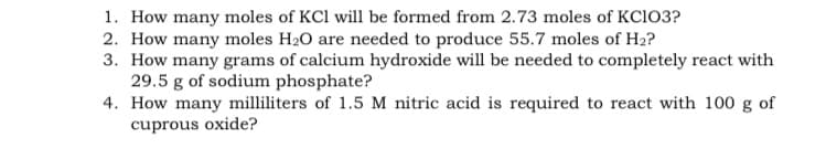 1. How many moles of KCl will be formed from 2.73 moles of KC103?
2. How many moles H20 are needed to produce 55.7 moles of H2?
3. How many grams of calcium hydroxide will be needed to completely react with
29.5 g of sodium phosphate?
4. How many milliliters of 1.5 M nitric acid is required to react with 100 g of
cuprous oxide?
