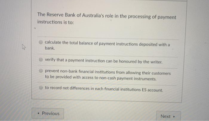 The Reserve Bank of Australia's role in the processing of payment
instructions is to:
calculate the total balance of payment instructions deposited with a
bank.
verify that a payment instruction can be honoured by the writer.
prevent non-bank financial institutions from allowing their customers
to be provided with access to non-cash payment instruments.
to record net differences in each financial institutions ES account.
• Previous
Next

