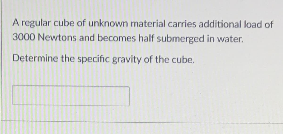 A regular cube of unknown material carries additional load of
3000 Newtons and becomes half submerged in water.
Determine the specific gravity of the cube.
