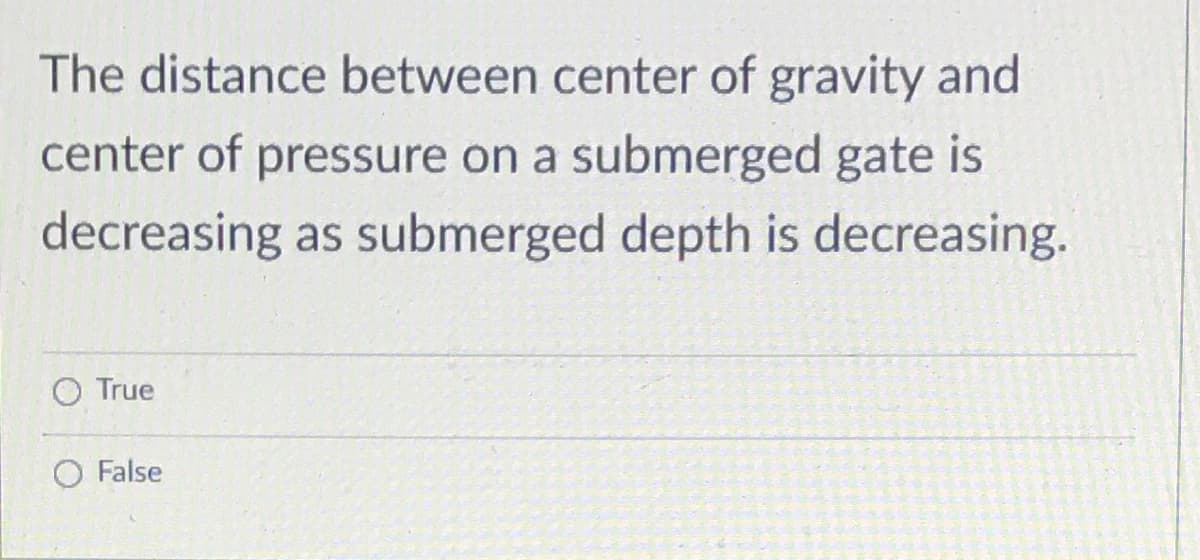 The distance between center of gravity and
center of pressure on a submerged gate is
decreasing as submerged depth is decreasing.
O True
O False
