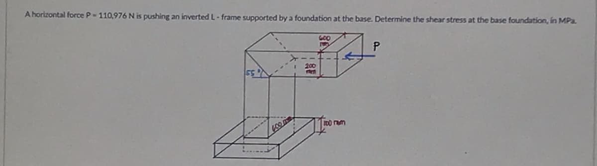 A horizontal force P-110,976 N is pushing an inverted L-frame supported by a foundation at the base. Determine the shear stress at the base foundation, in MPa.
600
P
55
600 mm
200
100 ram