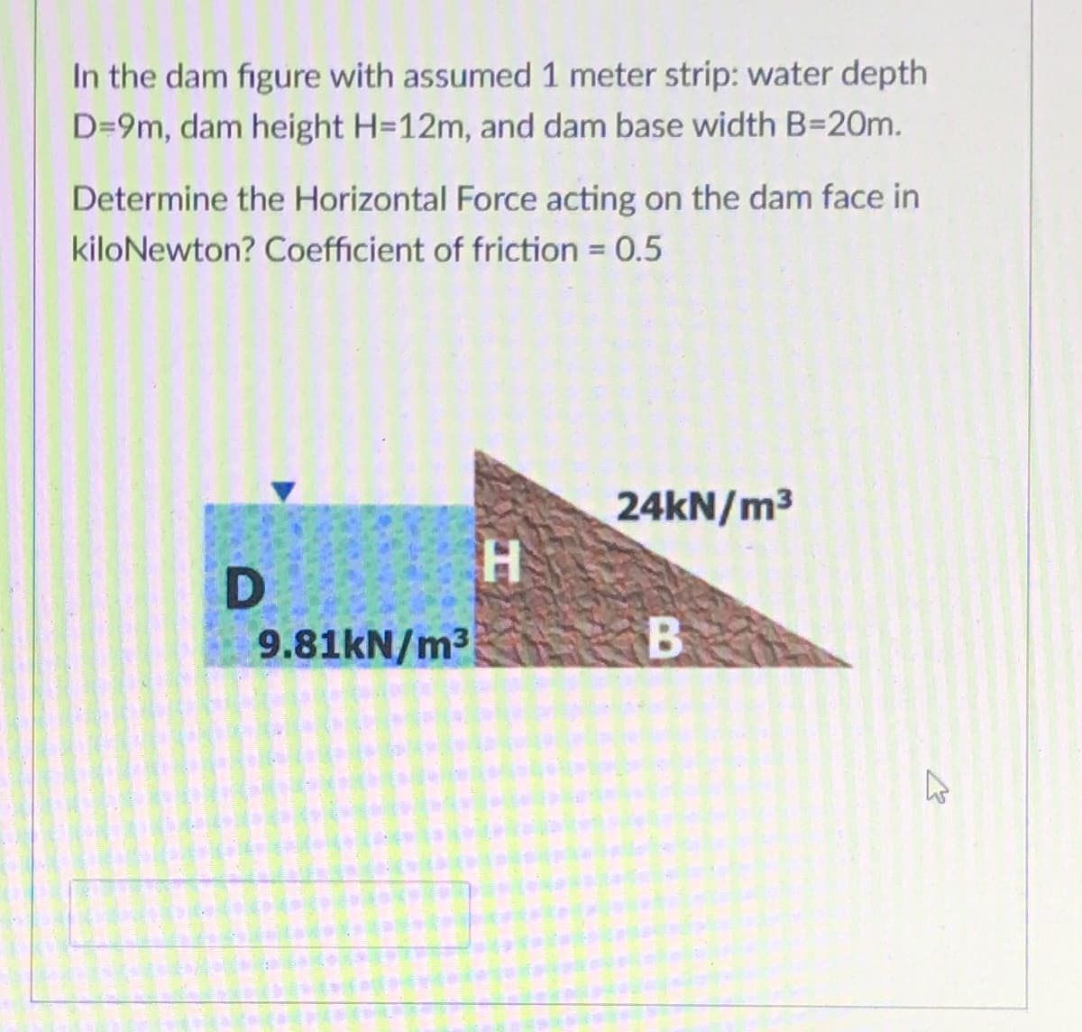 In the dam figure with assumed 1 meter strip: water depth
D=9m, dam height H=12m, and dam base width B=20m.
Determine the Horizontal Force acting on the dam face in
kiloNewton? Coefficient of friction = 0.5
24KN/m3
9.81KN/m3
