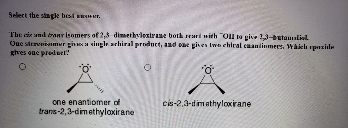 Select the single best answer.
The cis and trans isomers of 2,3–dimethyloxirane both react with OH to give 2,3-butanediol.
One stereoisomer gives a single achiral product, and one gives two chiral enantiomers. Which epoxide
gives one product?
one enantiomer of
trans-2,3-dimethyloxirane
cis-2,3-dimethyloxirane
