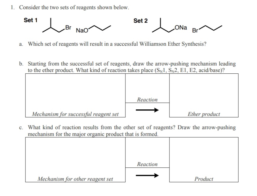 1. Consider the two sets of reagents shown below.
Set 1
Set 2
Br
NaO
ONa
Br
a. Which set of reagents will result in a successful Williamson Ether Synthesis?
b. Starting from the successful set of reagents, draw the arrow-pushing mechanism leading
to the ether product. What kind of reaction takes place (SN1, Sn2, E1, E2, acid/base)?
Reaction
Mechanism for successful reagent set
Ether product
c. What kind of reaction results from the other set of reagents? Draw the arrow-pushing
mechanism for the major organic product that is formed.
Reaction
Mechanism for other reagent set
Product
