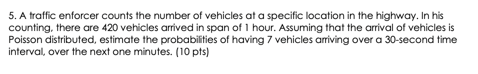 5. A traffic enforcer counts the number of vehicles at a specific location in the highway. In his
counting, there are 420 vehicles arrived in span of 1 hour. Assuming that the arrival of vehicles is
Poisson distributed, estimate the probabilities of having 7 vehicles ariving over a 30-second time
interval, over the next one minutes. (10 pts)
