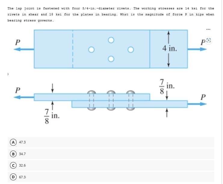 The lap joint is fastened with four 3/4-in.-diameter rivets. The working stresses are 14 ksi for the
rivets in shear and 18 ksi for the plates in bearing. What is the magnitude of force P in kips when
bearing stress governs.
>
P
P
A
47.3
34.7
C32.6
(D) 67.3
78
in.
PO
4 in.
78
7 in.
P