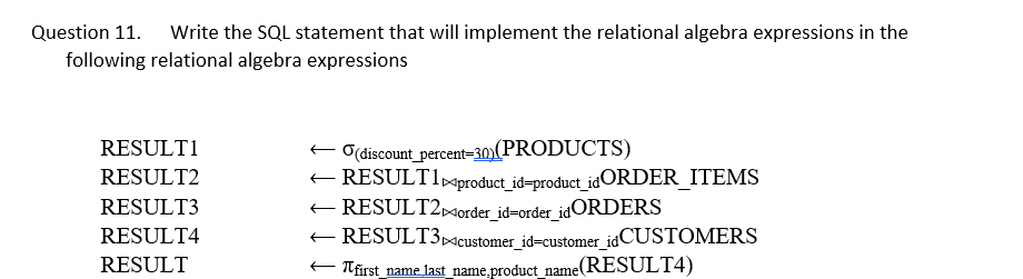 Question 11.
Write the SQL statement that will implement the relational algebra expressions in the
following relational algebra expressions
O(discount_percent-30)(PRODUCTS)
E RESULT1xproduct_id=product_idORDER_ITEMS
RESULT2Morder_id=order_idORDERS
RESULT3Mcustomer id=customer idCUSTOMERS
RESULTI
RESULT2
RESULT3
RESULT4
RESULT
E Tfirst_name last name,product_name(RESULT4)
