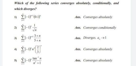 Which of the following series converges absolutely, conditionally, and
which diverges?
1) E(-1) (0.1)
Ans. Converges absolutely
2) E(-1-
Ans. Converges conditionally
3) E(-1 3+n
5+n
Ans. Diverges, a,→1
Ans. Converges absolutely
tan" n
5) E(-1)
n' +1
Ans. Converges absolutely
