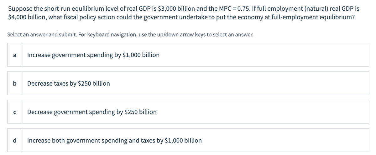 Suppose the short-run equilibrium level of real GDP is $3,000 billion and the MPC = 0.75. If full employment (natural) real GDP is
$4,000 billion, what fiscal policy action could the government undertake to put the economy at full-employment equilibrium?
Select an answer and submit. For keyboard navigation, use the up/down arrow keys to select an answer.
a Increase government spending by $1,000 billion
b Decrease taxes by $250 billion
с
Decrease government spending by $250 billion
d Increase both government spending and taxes by $1,000 billion