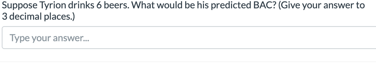 Suppose Tyrion drinks 6 beers. What would be his predicted BAC? (Give your answer to
3 decimal places.)
Type your answer...
