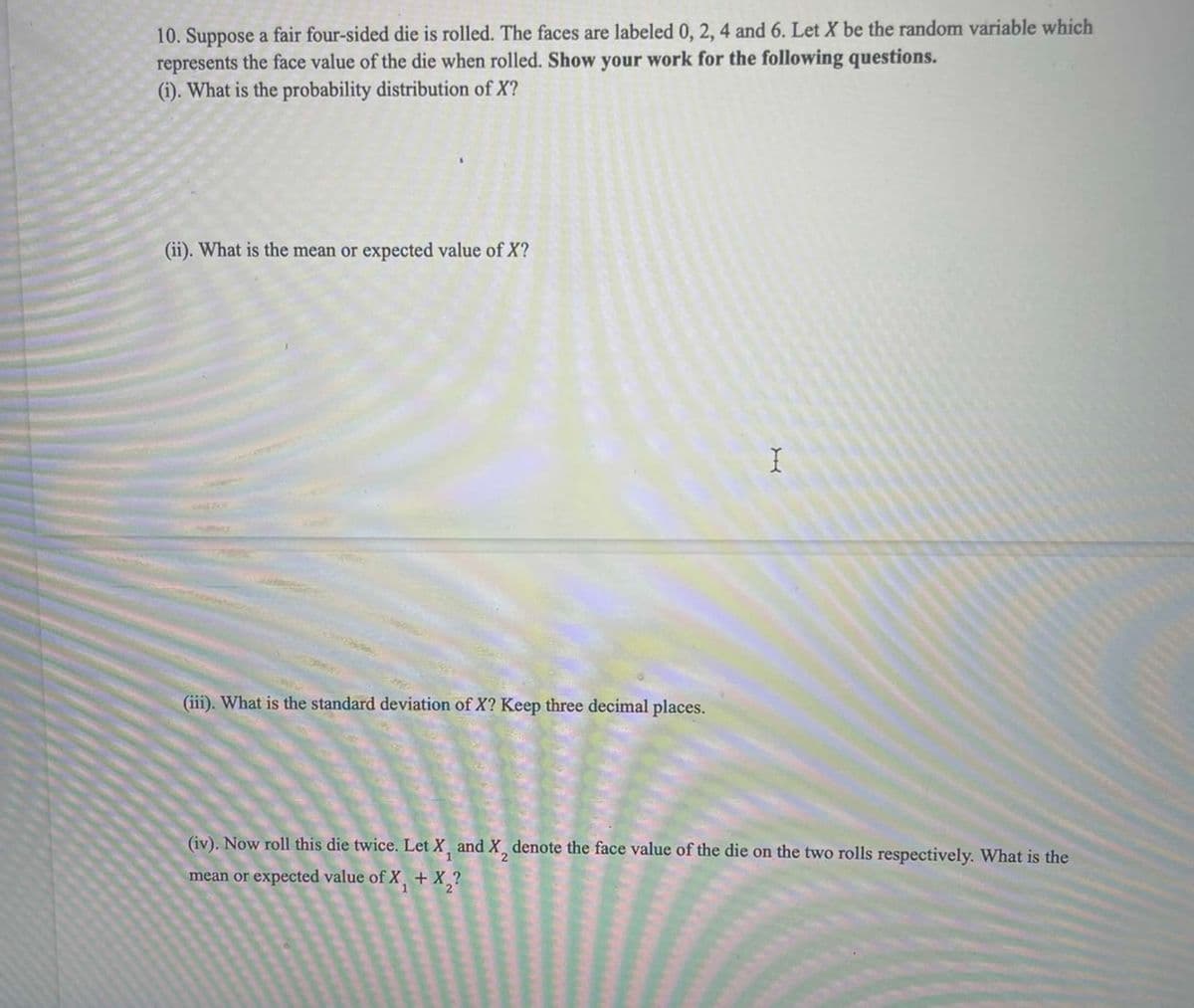 10. Suppose a fair four-sided die is rolled. The faces are labeled 0, 2, 4 and 6. Let X be the random variable which
represents the face value of the die when rolled. Show your work for the following questions.
(i). What is the probability distribution of X?
(ii). What is the mean or expected value of X?
(iii). What is the standard deviation of X? Keep three decimal places.
(iv). Now roll this die twice. Let X¸ and X¸ denote the face value of the die on the two rolls respectively. What is the
mean or expected value of X, + X,?
