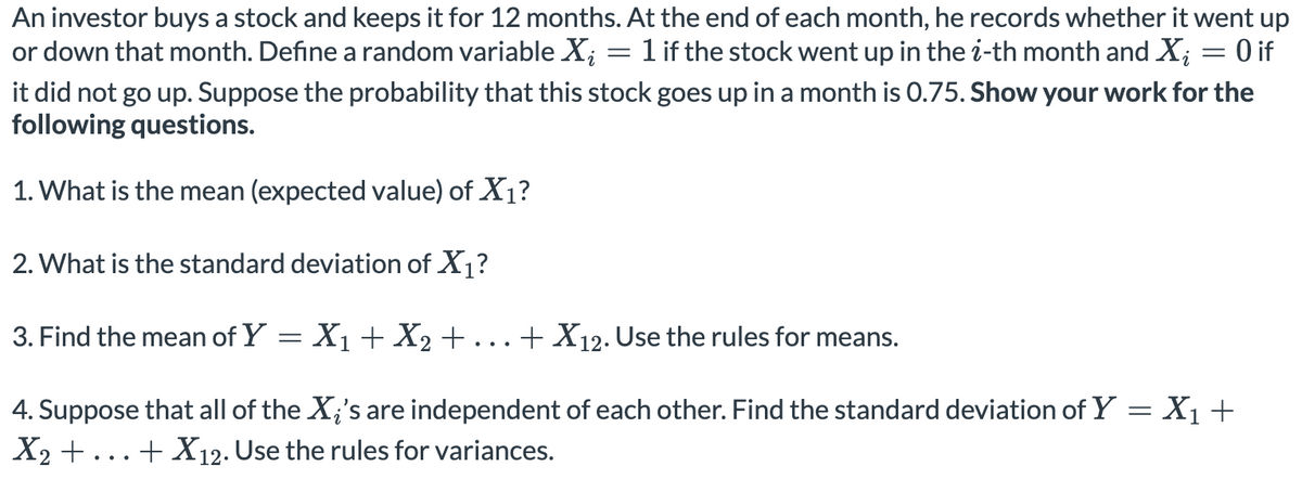 An investor buys a stock and keeps it for 12 months. At the end of each month, he records whether it went up
or down that month. Define a random variable X; = 1 if the stock went up in the i-th month and X; = 0 if
it did not go up. Suppose the probability that this stock goes up in a month is 0.75. Show your work for the
following questions.
1. What is the mean (expected value) of X1?
2. What is the standard deviation of X1?
3. Find the mean of Y = X1 + X2+
+ X12. Use the rules for means.
...
4. Suppose that all of the X;'s are independent of each other. Find the standard deviation of Y = X1+
X2 +...+ X12. Use the rules for variances.

