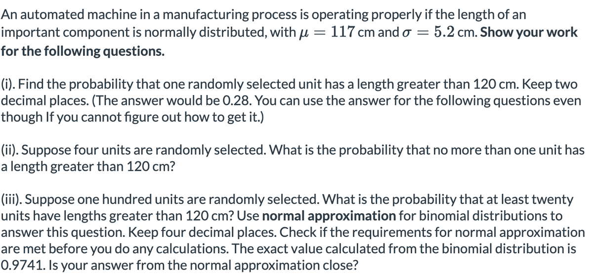 An automated machine in a manufacturing process is operating properly if the length of an
important component is normally distributed, with u = 117 cm and o =
for the following questions.
5.2 cm. Show your work
(i). Find the probability that one randomly selected unit has a length greater than 120 cm. Keep two
decimal places. (The answer would be 0.28. You can use the answer for the following questions even
though If you cannot figure out how to get it.)
(ii). Suppose four units are randomly selected. What is the probability that no more than one unit has
a length greater than 120 cm?
(iii). Suppose one hundred units are randomly selected. What is the probability that at least twenty
units have lengths greater than 120 cm? Use normal approximation for binomial distributions to
answer this question. Keep four decimal places. Check if the requirements for normal approximation
are met before you do any calculations. The exact value calculated from the binomial distribution is
0.9741. Is your answer from the normal approximation close?
