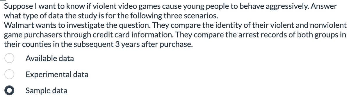 Suppose I want to know if violent video games cause young people to behave aggressively. Answer
what type of data the study is for the following three scenarios.
Walmart wants to investigate the question. They compare the identity of their violent and nonviolent
game purchasers through credit card information. They compare the arrest records of both groups in
their counties in the subsequent 3 years after purchase.
Available data
Experimental data
O Sample data
