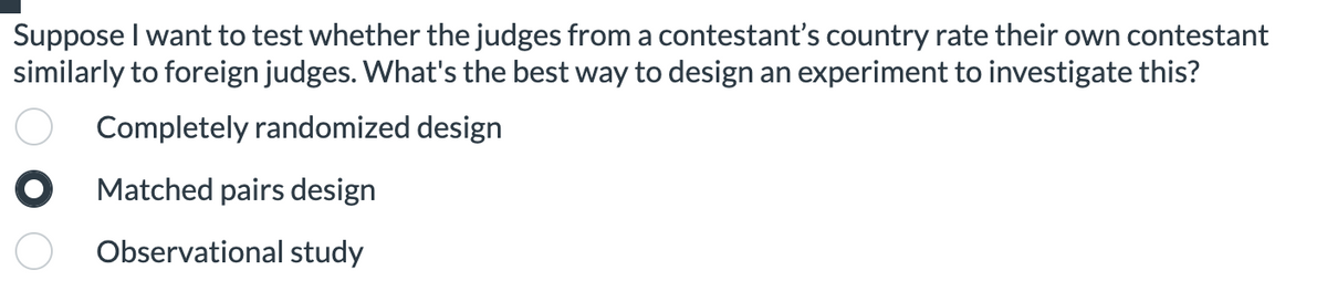 Suppose I want to test whether the judges from a contestant's country rate their own contestant
similarly to foreign judges. What's the best way to design an experiment to investigate this?
Completely randomized design
O Matched pairs design
Observational study
