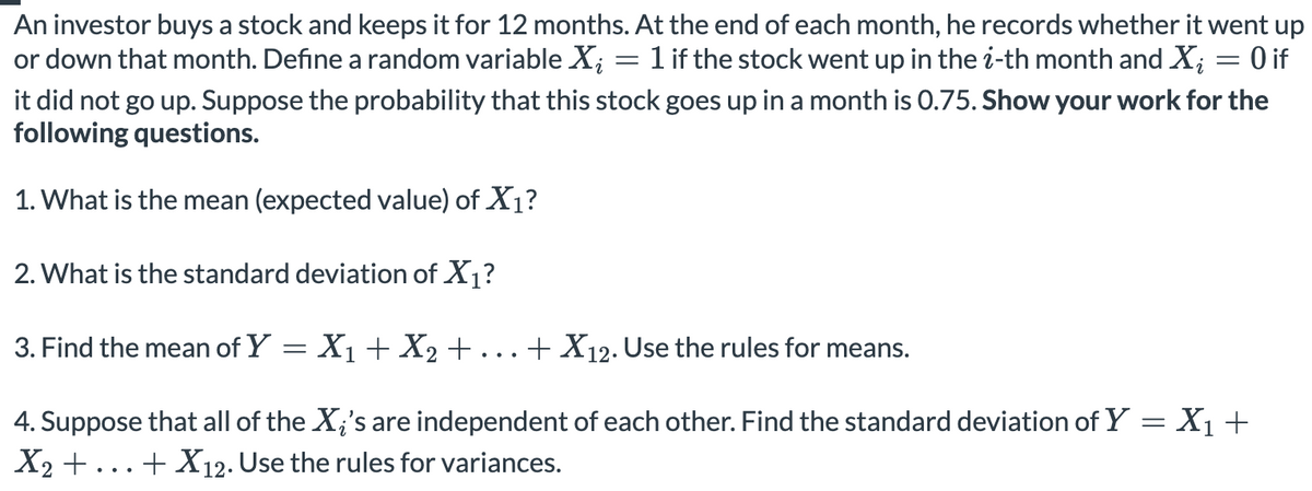An investor buys a stock and keeps it for 12 months. At the end of each month, he records whether it went up
or down that month. Define a random variable X; = 1 if the stock went up in the i-th month and X; = 0 if
it did not go up. Suppose the probability that this stock goes up in a month is 0.75. Show your work for the
following questions.
1. What is the mean (expected value) of X1?
2. What is the standard deviation of X1?
3. Find the mean of Y = X1 + X2 +...+ X12. Use the rules for means.
4. Suppose that all of the X;'s are independent of each other. Find the standard deviation of Y = X1+
X2 +...+ X12. Use the rules for variances.
