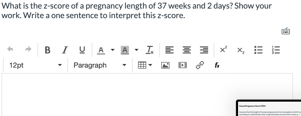 What is the z-score of a pregnancy length of 37 weeks and 2 days? Show your
work. Write a one sentence to interpret this z-score.
B I U A
x X, =
12pt
Paragraph
fx
HumanPregnancy Norm STEM
Assume that the length of human pregnancies from conception to birth va
according to a distribution that is approximately normal with a mean a
