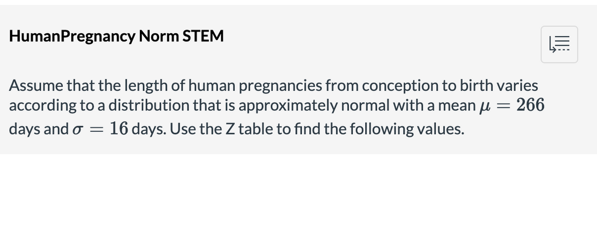HumanPregnancy Norm STEM
Assume that the length of human pregnancies from conception to birth varies
according to a distribution that is approximately normal with a mean u
days and o = 16 days. Use the Z table to find the following values.
266
