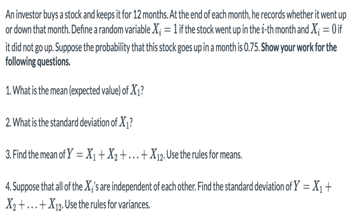 An investor buys a stock and keeps it for 12 months. At the end of each month, he records whether it went up
or down that month. Define a random variable X; = 1 if the stock went up in the i-th month and X; = 0 if
%3D
it did not go up. Suppose the probability that this stock goes up in a month is 0.75. Show your work for the
following questions.
1. What is the mean (expected value) of X1?
2. What is the standard deviation of X1?
3. Find the mean of Y =X1+X2+ .+X12. Use the rules for means.
||
...
4. Suppose that all of the X;'s are independent of each other. Find the standard deviation of Y = X1 +
X2 +..+X12, Use the rules for variances.
%3D
