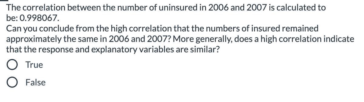 The correlation between the number of uninsured in 2006 and 2007 is calculated to
be: 0.998067.
Can you conclude from the high correlation that the numbers of insured remained
approximately the same in 2006 and 2007? More generally, does a high correlation indicate
that the response and explanatory variables are similar?
O True
O False
