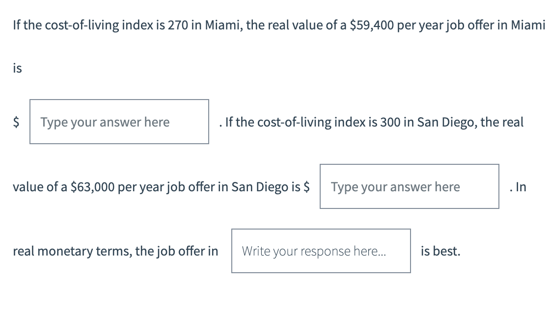 If the cost-of-living index is 270 in Miami, the real value of a $59,400 per year job offer in Miami
is
$ Type your answer here
. If the cost-of-living index is 300 in San Diego, the real
value of a $63,000 per year job offer in San Diego is $
Type your answer here
real monetary terms, the job offer in Write your response here...
is best.
. In