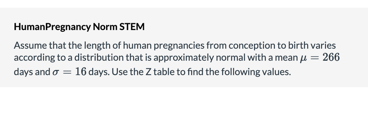 HumanPregnancy Norm STEM
Assume that the length of human pregnancies from conception to birth varies
according to a distribution that is approximately normal with a mean u = 266
16 days. Use the Z table to find the following values.
days and o
