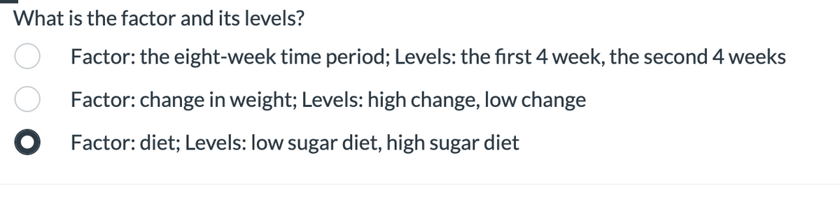What is the factor and its levels?
Factor: the eight-week time period; Levels: the first 4 week, the second 4 weeks
Factor: change in weight; Levels: high change, low change
O Factor: diet; Levels: low sugar diet, high sugar diet
