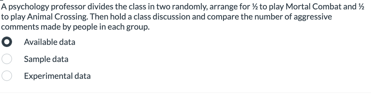 A psychology professor divides the class in two randomly, arrange for ½ to play Mortal Combat and 2
to play Animal Crossing. Then hold a class discussion and compare the number of aggressive
comments made by people in each group.
O Available data
Sample data
Experimental data

